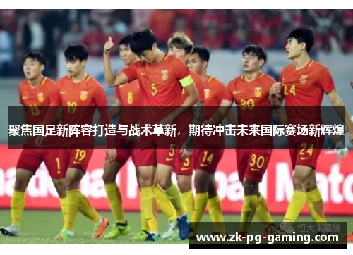 聚焦国足新阵容打造与战术革新，期待冲击未来国际赛场新辉煌